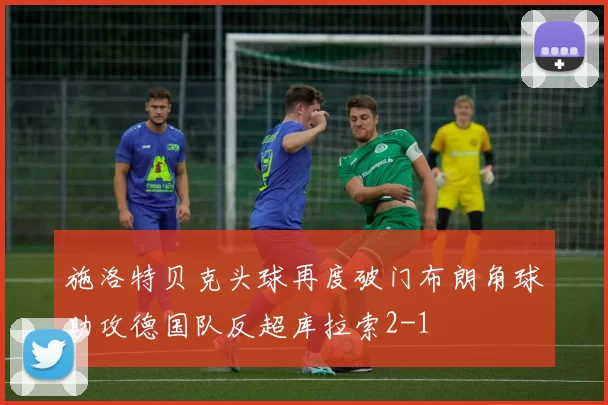 施洛特贝克头球再度破门布朗角球助攻德国队反超库拉索2-1