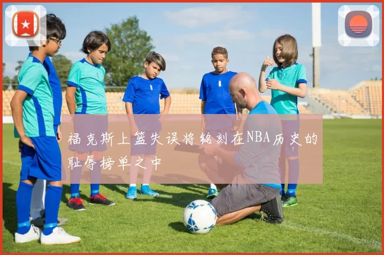 福克斯上篮失误将铭刻在NBA历史的耻辱榜单之中