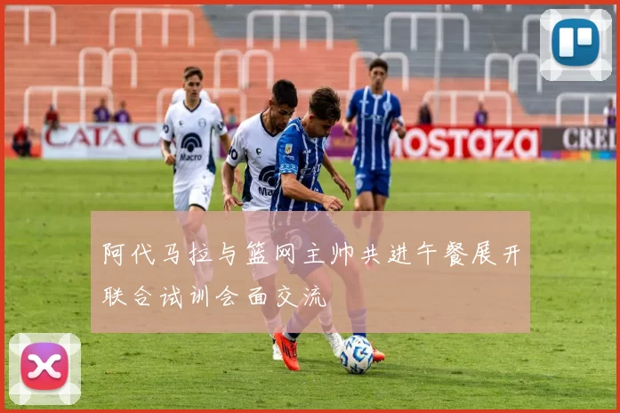 阿代马拉与篮网主帅共进午餐展开联合试训会面交流