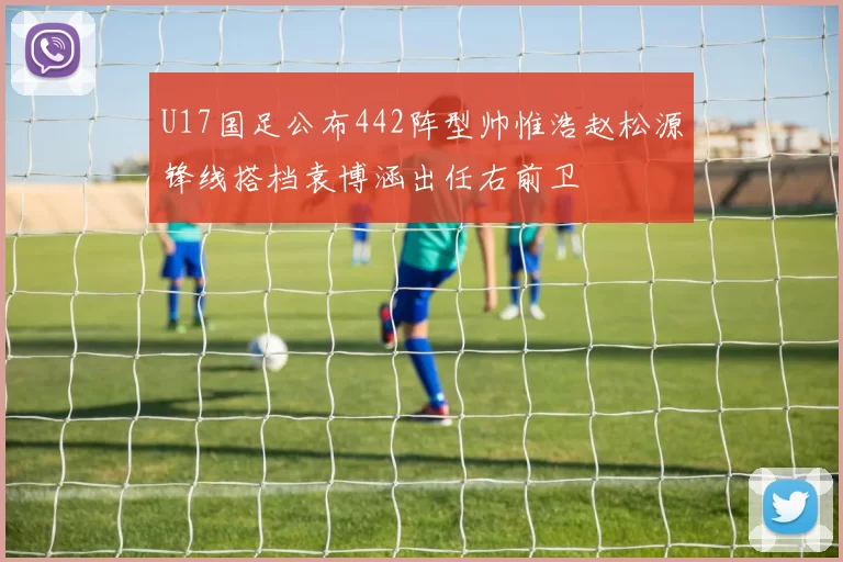U17国足公布442阵型帅惟浩赵松源锋线搭档袁博涵出任右前卫
