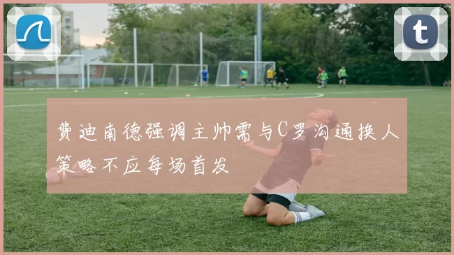 费迪南德强调主帅需与C罗沟通换人策略不应每场首发
