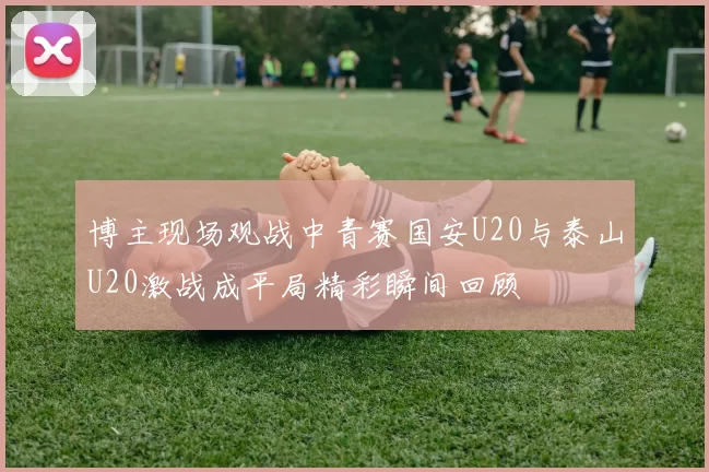 博主现场观战中青赛国安U20与泰山U20激战成平局精彩瞬间回顾