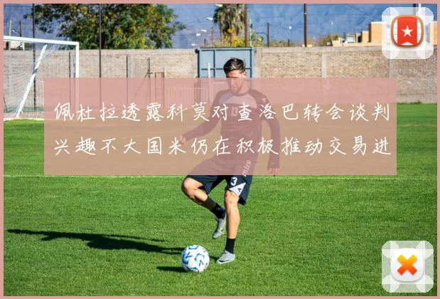 佩杜拉透露科莫对查洛巴转会谈判兴趣不大国米仍在积极推动交易进程