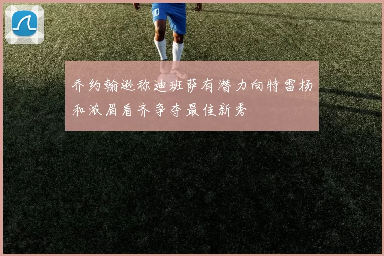 乔约翰逊称迪班萨有潜力向特雷杨和浓眉看齐争夺最佳新秀