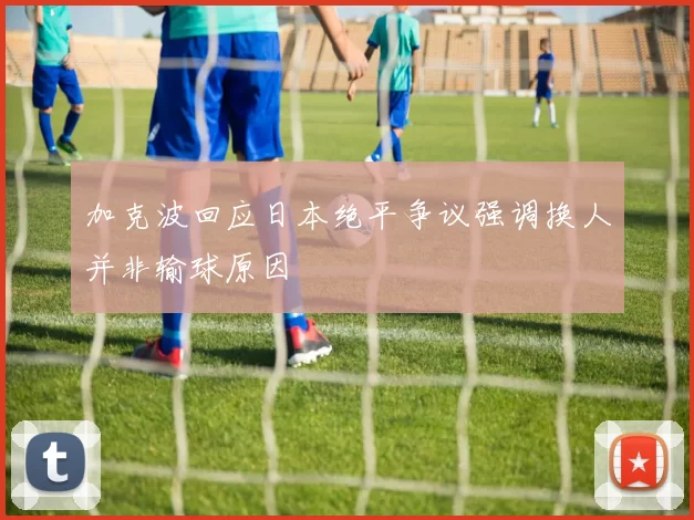 加克波回应日本绝平争议强调换人并非输球原因