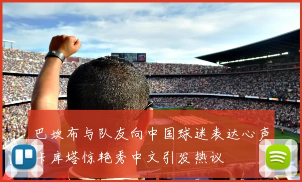 巴坎布与队友向中国球迷表达心声卡库塔惊艳秀中文引发热议