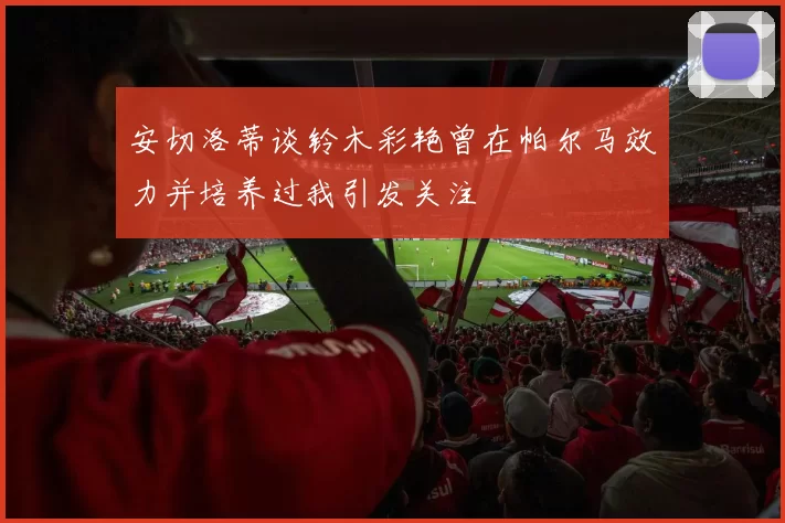 安切洛蒂谈铃木彩艳曾在帕尔马效力并培养过我引发关注
