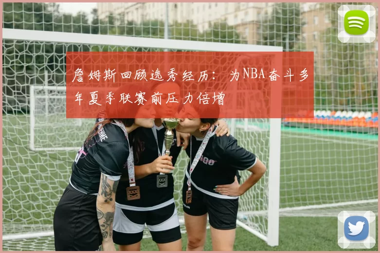 詹姆斯回顾选秀经历：为NBA奋斗多年夏季联赛前压力倍增